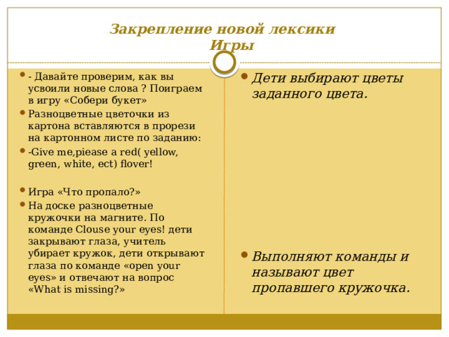 Закрепление новой лексики   Игры  - Давайте проверим, как вы усвоили новые слова ? Поиграем в игру «Собери букет» Разноцветные цветочки из картона вставляются в прорези на картонном листе по заданию: -Give me,piease a red( yellow, green, white, ect) flover! Дети выбирают цветы заданного цвета.  Игра «Что пропало?» На доске разноцветные кружочки на магните. По команде Clouse your eyes! дети закрывают глаза, учитель убирает кружок, дети открывают глаза по команде «open your eyes» и отвечают на вопрос «What is missing?»         Выполняют команды и называют цвет пропавшего кружочка. 