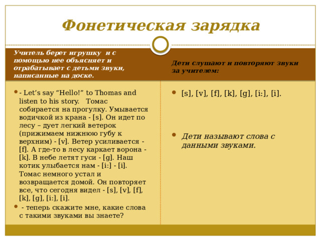 Фонетическая зарядка Дети слушают и повторяют звуки за учителем:  Учитель берет игрушку и с помощью нее объясняет и отрабатывает с детьми звуки, написанные на доске.  - Let’s say “Hello!” to Thomas and listen to his story. Томас собирается на прогулку. Умывается водичкой из крана - [s]. Он идет по лесу – дует легкий ветерок (прижимаем нижнюю губу к верхним) - [v]. Ветер усиливается - [f]. А где-то в лесу каркает ворона - [k]. В небе летят гуси - [g]. Наш котик улыбается нам - [i:] - [i]. Томас немного устал и возвращается домой. Он повторяет все, что сегодня видел - [s], [v], [f], [k], [g], [i:], [i].  - теперь скажите мне, какие слова с такими звуками вы знаете? [s], [v], [f], [k], [g], [i:], [i].  Дети называют слова с данными звуками. 