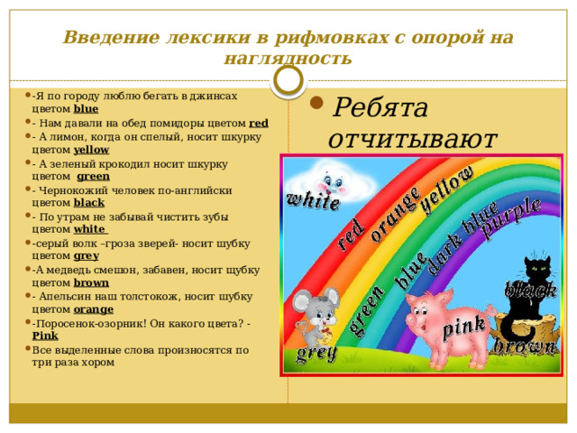 Введение лексики в рифмовках с опорой на наглядность -Я по городу люблю бегать в джинсах цветом blue - Нам давали на обед помидоры цветом red - А лимон, когда он спелый, носит шкурку цветом yellow - A зеленый крокодил носит шкурку цветом green - Чернокожий человек по-английски цветом black - По утрам не забывай чистить зубы цветом white -серый волк –гроза зверей- носит шубку цветом grey -А медведь смешон, забавен, носит щубку цветом brown - Апельсин наш толстокож, носит шубку цветом orange -Поросенок-озорник! Он какого цвета? - Pink Все выделенные слова произносятся по три раза хором Ребята отчитывают рифмовки сначала по рядам хором вместе с учителем, шепотом, затем по одному: 