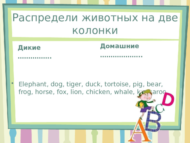 Распредели животных на две колонки Домашние ……………… .. Дикие …………… . Еlephant, dog, tiger, duck, tortoise, pig, bear, frog, horse, fox, lion, chicken, whale, kangaroo. 