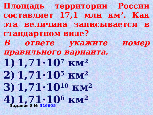 Площадь территории России составляет 17,1 млн км 2 . Как эта величина записывается в стандартном виде? В ответе укажите номер правильного варианта. 1) 1,71⋅10 7  км 2 2) 1,71⋅10 5  км 2 3) 1,71⋅10 10  км 2 4) 1,71⋅10 6  км 2 Задания 8 №  316605 