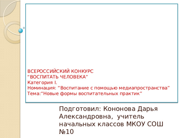 ВСЕРОССИЙСКИЙ КОНКУРС  “ВОСПИТАТЬ ЧЕЛОВЕКА”  Категория I.  Номинация: “Воспитание с помощью медиапространства”  Тема:“Новые формы воспитательных практик”   Подготовил: Кононова Дарья Александровна, учитель начальных классов МКОУ СОШ №10 