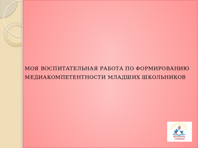 МОЯ ВОСПИТАТЕЛЬНАЯ РАБОТА ПО ФОРМИРОВАНИЮ МЕДИАКОМПЕТЕНТНОСТИ МЛАДШИХ ШКОЛЬНИКОВ   