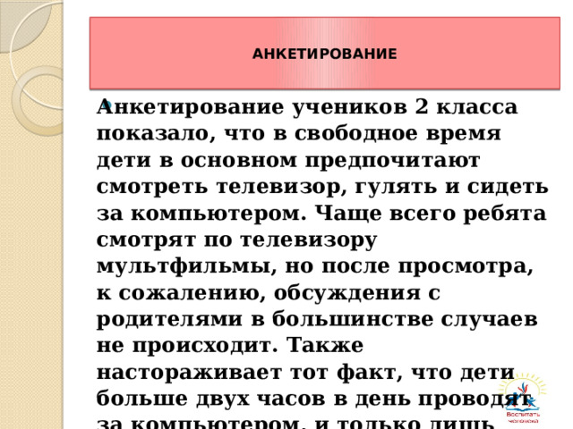 АНКЕТИРОВАНИЕ Анкетирование учеников 2 класса показало, что в свободное время дети в основном предпочитают смотреть телевизор, гулять и сидеть за компьютером. Чаще всего ребята смотрят по телевизору мультфильмы, но после просмотра, к сожалению, обсуждения с родителями в большинстве случаев не происходит. Также настораживает тот факт, что дети больше двух часов в день проводят за компьютером, и только лишь малая часть читает журналы.   