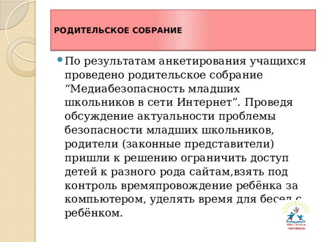 РОДИТЕЛЬСКОЕ СОБРАНИЕ По результатам анкетирования учащихся проведено родительское собрание “Медиабезопасность младших школьников в сети Интернет”. Проведя обсуждение актуальности проблемы безопасности младших школьников, родители (законные представители) пришли к решению ограничить доступ детей к разного рода сайтам,взять под контроль времяпровождение ребёнка за компьютером, уделять время для бесед с ребёнком. 