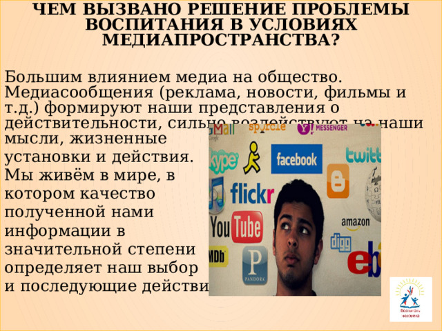 ЧЕМ ВЫЗВАНО РЕШЕНИЕ ПРОБЛЕМЫ ВОСПИТАНИЯ В УСЛОВИЯХ МЕДИАПРОСТРАНСТВА? Большим влиянием медиа на общество. Медиасообщения (реклама, новости, фильмы и т.д.) формируют наши представления о действительности, сильно воздействуют на наши мысли, жизненные установки и действия. Мы живём в мире, в котором качество полученной нами информации в значительной степени определяет наш выбор и последующие действия. 