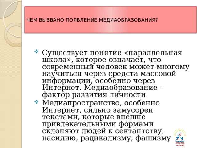  ЧЕМ ВЫЗВАНО ПОЯВЛЕНИЕ МЕДИАОБРАЗОВАНИЯ?   Существует понятие «параллельная школа», которое означает, что современный человек может многому научиться через средста массовой информации, особенно через Интернет. Медиаобразование – фактор развития личности. Медиапространство, особенно Интернет, сильно замусорен текстами, которые внешне привлекательными формами склоняют людей к сектантству, насилию, радикализму, фашизму. 