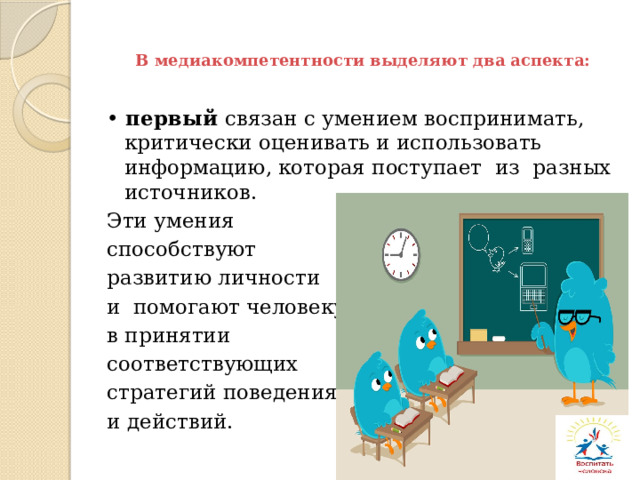 В медиакомпетентности выделяют два аспекта: • первый связан с умением воспринимать, критически оценивать и использовать информацию, которая поступает из разных источников. Эти умения способствуют развитию личности и помогают человеку в принятии соответствующих стратегий поведения и действий. 