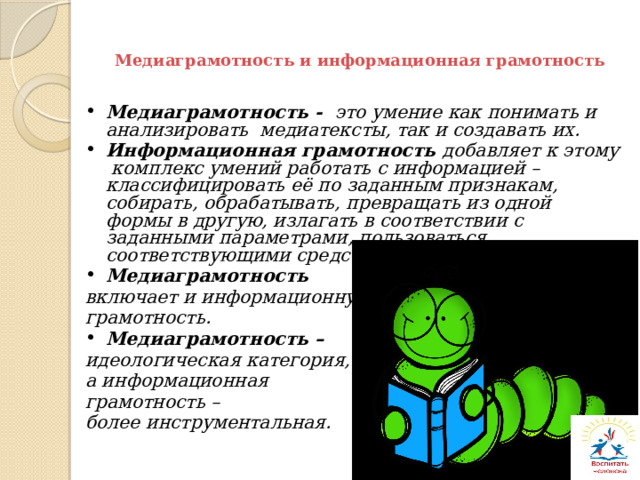 Медиаграмотность и информационная грамотность Медиаграмотность - это умение как понимать и анализировать медиатексты, так и создавать их. Информационная грамотность добавляет к этому комплекс умений работать с информацией – классифицировать её по заданным признакам, собирать, обрабатывать, превращать из одной формы в другую, излагать в соответствии с заданными параметрами, пользоваться соответствующими средствами Медиаграмотность включает и информационную грамотность. Медиаграмотность – идеологическая категория, а информационная грамотность – более инструментальная. 