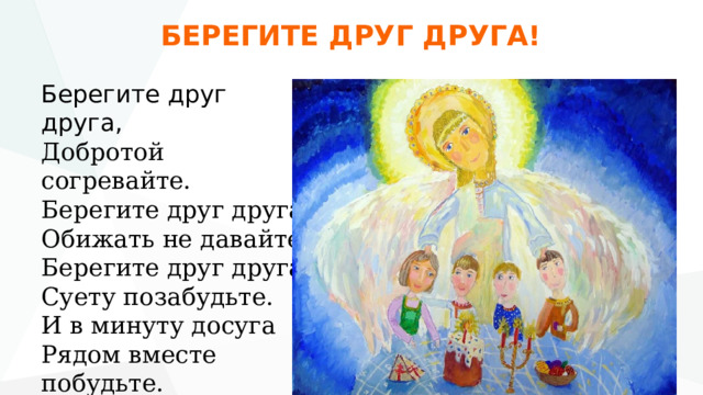 БЕРЕГИТЕ ДРУГ ДРУГА! Берегите друг друга,  Добротой согревайте.  Берегите друг друга,  Обижать не давайте  Берегите друг друга,  Суету позабудьте.  И в минуту досуга  Рядом вместе побудьте. 