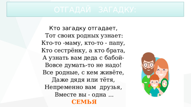 ОТГАДАЙ ЗАГАДКУ: Кто загадку отгадает,  Тот своих родных узнает: Кто-то -маму, кто-то - папу,  Кто сестрёнку, а кто брата,  А узнать вам деда с бабой-  Вовсе думать-то не надо!  Все родные, с кем живёте,  Даже дядя или тётя,  Непременно вам друзья,  Вместе вы - одна ... СЕМЬЯ 