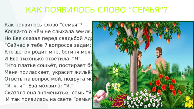КАК ПОЯВИЛОСЬ СЛОВО “СЕМЬЯ”? Как появилось слово “семья”? Когда-то о нём не слыхала земля. Но Еве сказал перед свадьбой Адам: “ Сейчас я тебе 7 вопросов задам: Кто деток родит мне, богиня моя?” И Ева тихонько ответила: “Я”. “ Кто платье сошьёт, постирает бельё, Меня приласкает, украсит жильё? Ответь на вопрос мой, подруга моя..” “ Я, я, я”- Ева молвила: “Я.” Сказала она знаменитых семь “Я”,  И так появилась на свете “семья”. 