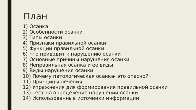 План  1) Осанка  2) Особенности осанки  3) Типы осанки  4) Признаки правильной осанки  5) Функции правильной осанки  6) Что приводит к нарушению осанки  7) Основные причины нарушения осанки  8) Неправильная осанка и ее виды  9) Виды нарушения осанки  10) Почему патологическая осанка- это опасно?  11) Принципы лечения  12) Упражнения для формирования правильной осанки  13) Тест на определение нарушений осанки  14) Использованные источники информации 