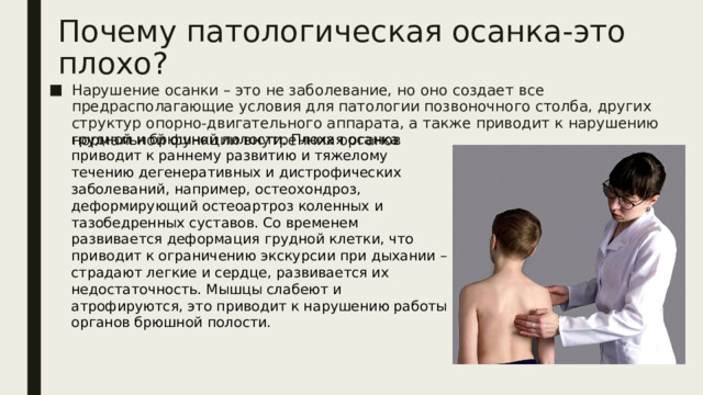 Почему патологическая осанка-это плохо? Нарушение осанки – это не заболевание, но оно создает все предрасполагающие условия для патологии позвоночного столба, других структур опорно-двигательного аппарата, а также приводит к нарушению нормальной функции внутренних органов грудной и брюшной полости. Плохая осанка приводит к раннему развитию и тяжелому течению дегенеративных и дистрофических заболеваний, например, остеохондроз, деформирующий остеоартроз коленных и тазобедренных суставов. Со временем развивается деформация грудной клетки, что приводит к ограничению экскурсии при дыхании – страдают легкие и сердце, развивается их недостаточность. Мышцы слабеют и атрофируются, это приводит к нарушению работы органов брюшной полости.   