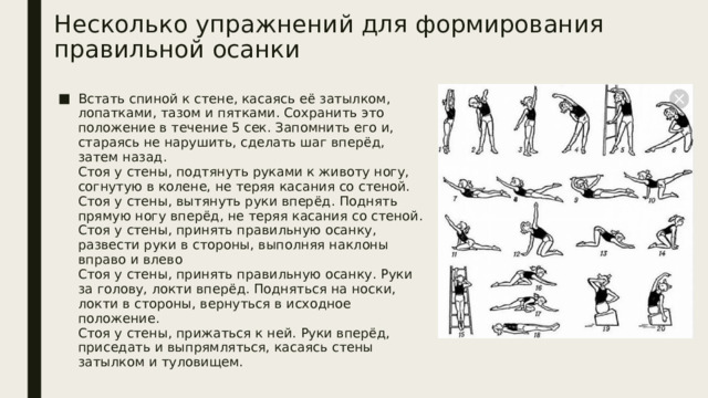 Несколько упражнений для формирования правильной осанки   Встать спиной к стене, касаясь её затылком, лопатками, тазом и пятками. Сохранить это положение в течение 5 сек. Запомнить его и, стараясь не нарушить, сделать шаг вперёд, затем назад.  Стоя у стены, подтянуть руками к животу ногу, согнутую в колене, не теряя касания со стеной.  Стоя у стены, вытянуть руки вперёд. Поднять прямую ногу вперёд, не теряя касания со стеной.  Стоя у стены, принять правильную осанку, развести руки в стороны, выполняя наклоны вправо и влево  Стоя у стены, принять правильную осанку. Руки за голову, локти вперёд. Подняться на носки, локти в стороны, вернуться в исходное положение.  Стоя у стены, прижаться к ней. Руки вперёд, приседать и выпрямляться, касаясь стены затылком и туловищем.   