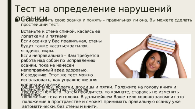 Тест на определение нарушений осанки Чтобы оценить свою осанку и понять – правильная ли она, Вы можете сделать простейший тест:    Встаньте к стене спиной, касаясь ее лопатками и пятками.  Если осанка у Вас правильная, стены будут также касаться затылок, ягодицы, икры.  Если неправильная – Вам требуется работа над собой по исправлению осанки, пока не нанесен непоправимый вред здоровью.  К сведению: Этот же тест можно использовать, как упражнение для коррекции осанки:  Встаньте к стене так, чтобы её касались Ваши затылок, лопатки, ягодицы и пятки. Положите на голову книгу и постойте немного. Затем пройдитесь по комнате, стараясь не изменять положение тела и головы. В дальнейшем Ваше тело хорошо запомнит это положение в пространстве и сможет принимать правильную осанку уже автоматически, без стены и книги. 