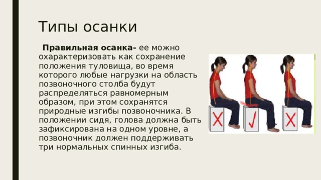 Типы осанки  Правильная осанка- ее можно охарактеризовать как сохранение положения туловища, во время которого любые нагрузки на область позвоночного столба будут распределяться равномерным образом, при этом сохранятся природные изгибы позвоночника. В положении сидя, голова должна быть зафиксирована на одном уровне, а позвоночник должен поддерживать три нормальных спинных изгиба. 
