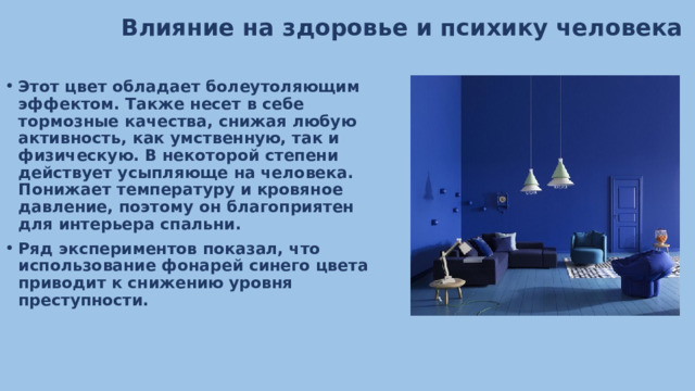 Влияние на здоровье и психику человека Этот цвет обладает болеутоляющим эффектом. Также несет в себе тормозные качества, снижая любую активность, как умственную, так и физическую. В некоторой степени действует усыпляюще на человека. Понижает температуру и кровяное давление, поэтому он благоприятен для интерьера спальни. Ряд экспериментов показал, что использование фонарей синего цвета приводит к снижению уровня преступности. 