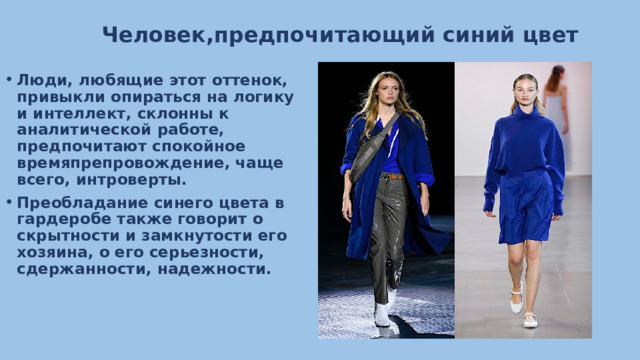 Человек,предпочитающий синий цвет Люди, любящие этот оттенок, привыкли опираться на логику и интеллект, склонны к аналитической работе, предпочитают спокойное времяпрепровождение, чаще всего, интроверты. Преобладание синего цвета в гардеробе также говорит о скрытности и замкнутости его хозяина, о его серьезности, сдержанности, надежности. 