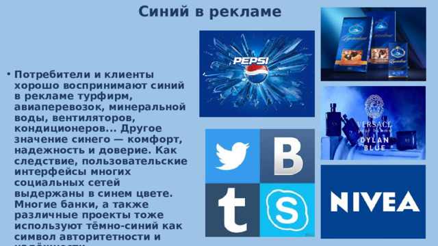 Синий в рекламе Потребители и клиенты хорошо воспринимают синий в рекламе турфирм, авиаперевозок, минеральной воды, вентиляторов, кондиционеров... Другое значение синего — комфорт, надежность и доверие. Как следствие, пользовательские интерфейсы многих социальных сетей выдержаны в синем цвете. Многие банки, а также различные проекты тоже используют тёмно-синий как символ авторитетности и надёжности. 