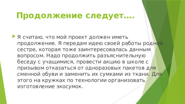 Продолжение следует…. Я считаю, что мой проект должен иметь продолжение. Я передам идею своей работы родной сестре, которая тоже заинтересовалась данным вопросом. Надо продолжить разъяснительную беседу с учащимися, провести акцию в школе с призывом отказаться от одноразовых пакетов для сменной обуви и заменить их сумками из ткани. Для этого на кружках по технологии организовать изготовление экосумок. 