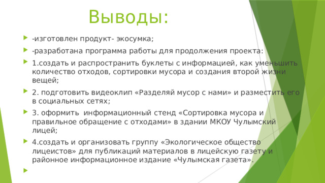 Выводы: -изготовлен продукт- экосумка; -разработана программа работы для продолжения проекта: 1.создать и распространить буклеты с информацией, как уменьшить количество отходов, сортировки мусора и создания второй жизни вещей; 2. подготовить видеоклип «Разделяй мусор с нами» и разместить его в социальных сетях; 3. оформить информационный стенд «Сортировка мусора и правильное обращение с отходами» в здании МКОУ Чулымский лицей; 4.создать и организовать группу «Экологическое общество лицеистов» для публикаций материалов в лицейскую газету и районное информационное издание «Чулымская газета».   