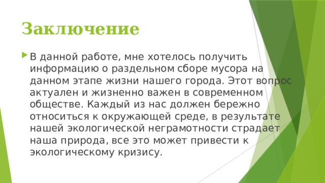 Заключение   В данной работе, мне хотелось получить информацию о раздельном сборе мусора на данном этапе жизни нашего города. Этот вопрос актуален и жизненно важен в современном обществе. Каждый из нас должен бережно относиться к окружающей среде, в результате нашей экологической неграмотности страдает наша природа, все это может привести к экологическому кризису. 