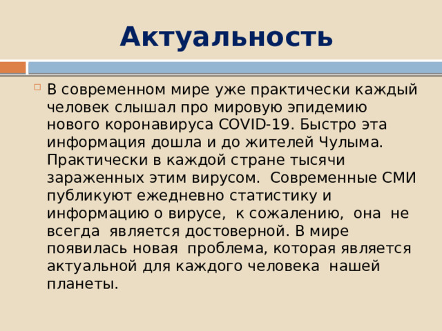 Актуальность В современном мире уже практически каждый человек слышал про мировую эпидемию нового коронавируса COVID-19. Быстро эта информация дошла и до жителей Чулыма. Практически в каждой стране тысячи зараженных этим вирусом. Современные СМИ публикуют ежедневно статистику и информацию о вирусе, к сожалению, она не всегда является достоверной. В мире появилась новая проблема, которая является актуальной для каждого человека нашей планеты. 