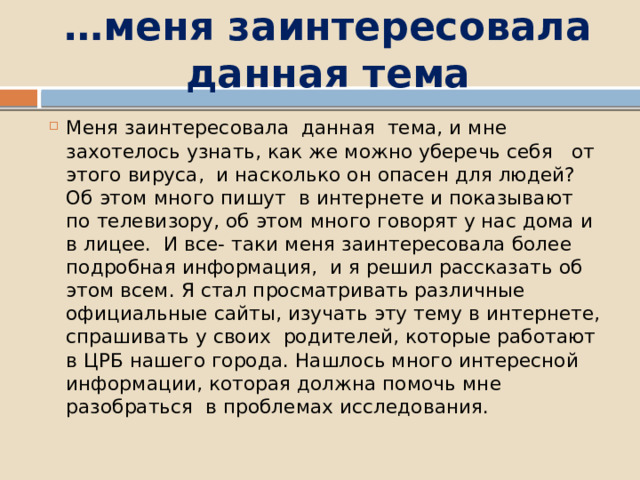 … меня заинтересовала данная тема Меня заинтересовала данная тема, и мне захотелось узнать, как же можно уберечь себя от этого вируса, и насколько он опасен для людей? Об этом много пишут в интернете и показывают по телевизору, об этом много говорят у нас дома и в лицее. И все- таки меня заинтересовала более подробная информация, и я решил рассказать об этом всем. Я стал просматривать различные официальные сайты, изучать эту тему в интернете, спрашивать у своих родителей, которые работают в ЦРБ нашего города. Нашлось много интересной информации, которая должна помочь мне разобраться в проблемах исследования. 