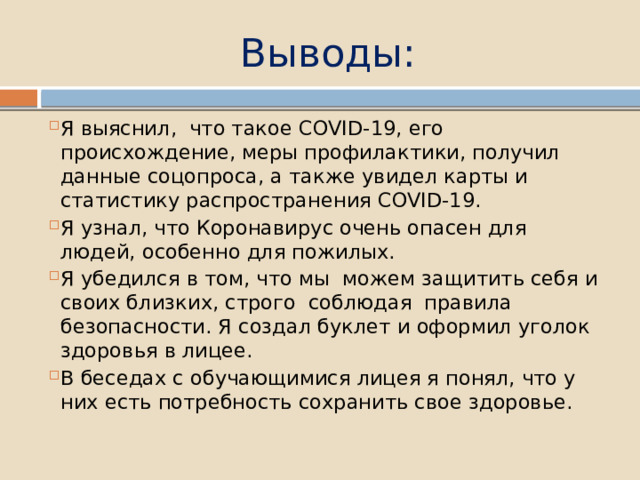 Выводы: Я выяснил, что такое COVID-19, его происхождение, меры профилактики, получил данные соцопроса, а также увидел карты и статистику распространения COVID-19. Я узнал, что Коронавирус очень опасен для людей, особенно для пожилых. Я убедился в том, что мы можем защитить себя и своих близких, строго соблюдая правила безопасности. Я создал буклет и оформил уголок здоровья в лицее. В беседах с обучающимися лицея я понял, что у них есть потребность сохранить свое здоровье. 