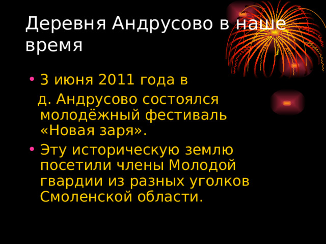 Деревня Андрусово в наше время 3 июня 2011 года в  д. Андрусово состоялся молодёжный фестиваль «Новая заря». Эту историческую землю посетили члены Молодой гвардии из разных уголков Смоленской области. 