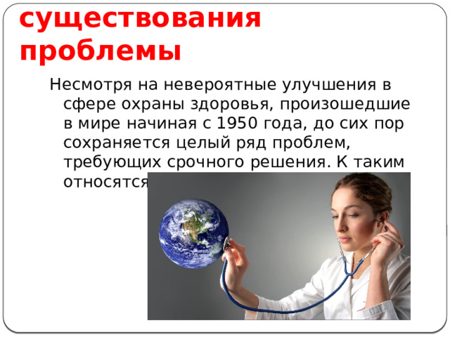 Доказательство существования проблемы Несмотря на невероятные улучшения в сфере охраны здоровья, произошедшие в мире начиная с 1950 года, до сих пор сохраняется целый ряд проблем, требующих срочного решения. К таким относятся:  