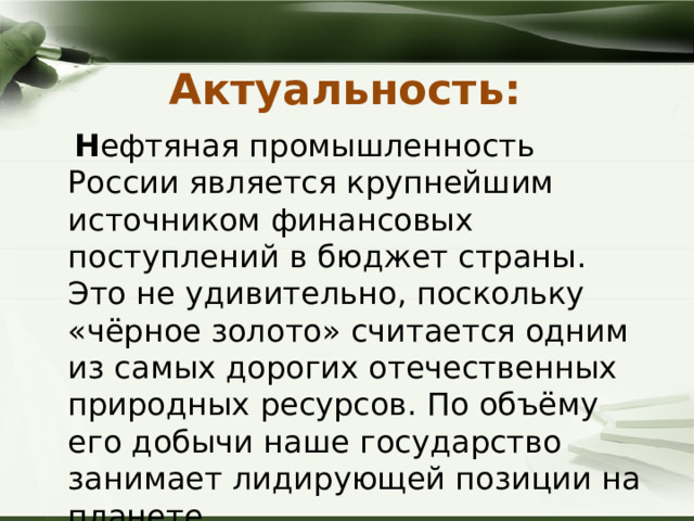 Актуальность:   Н ефтяная промышленность России является крупнейшим источником финансовых поступлений в бюджет страны. Это не удивительно, поскольку «чёрное золото» считается одним из самых дорогих отечественных природных ресурсов. По объёму его добычи наше государство занимает лидирующей позиции на планете. 