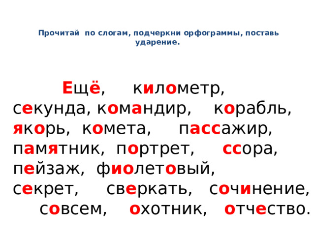   Прочитай по слогам, подчеркни орфограммы, поставь ударение.    Е щ ё , к и л о метр, с е кунда, к о м а ндир, к о рабль, я к о рь, к о мета, п асс ажир, п а м я тник, п о ртрет, сс ора, п е йзаж, ф ио лет о вый, с е крет, св е ркать, с о ч и нение, с о всем, о хотник, о тч е ство. 