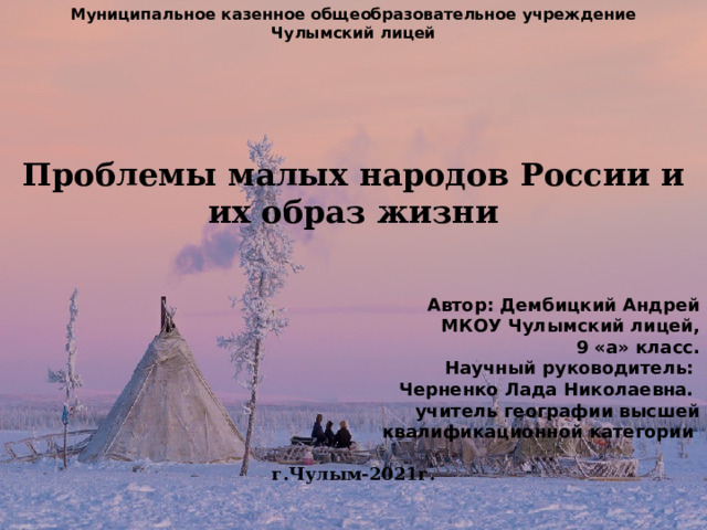 Муниципальное казенное общеобразовательное учреждение Чулымский лицей       Проблемы малых народов России и их образ жизни     Автор: Дембицкий Андрей  МКОУ Чулымский лицей,  9 «а» класс.  Научный руководитель:  Черненко Лада Николаевна.  учитель географии высшей  квалификационной категории  г.Чулым-2021г.      . 