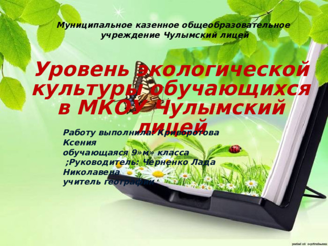 Муниципальное казенное общеобразовательное  учреждение Чулымский лицей   Уровень экологической культуры обучающихся в МКОУ Чулымский лицей      Работу выполнила: Криворотова Ксения обучающаяся 9»м» класса  ;Руководитель: Черненко Лада Николавена учитель географии 