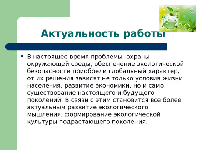 Актуальность работы В настоящее время проблемы  охраны окружающей среды, обеспечение экологической безопасности приобрели глобальный характер, от их решения зависят не только условия жизни населения, развитие экономики, но и само существование настоящего и будущего поколений. В связи с этим становится все более актуальным развитие экологического мышления, формирование экологической культуры подрастающего поколения . 