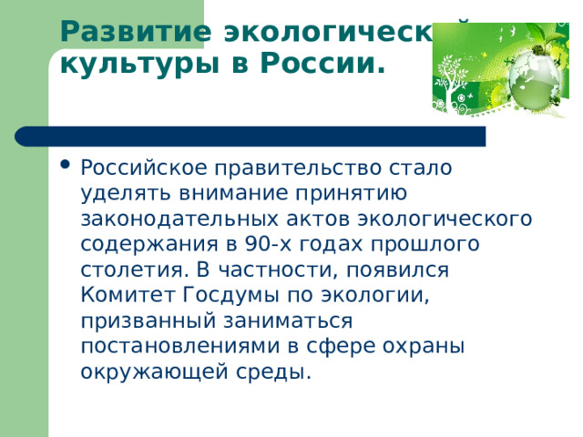 Развитие экологической культуры в России.   Российское правительство стало уделять внимание принятию законодательных актов экологического содержания в 90-х годах прошлого столетия. В частности, появился Комитет Госдумы по экологии, призванный заниматься постановлениями в сфере охраны окружающей среды. 