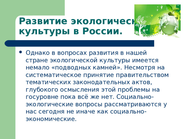 Развитие экологической культуры в России. Однако в вопросах развития в нашей стране экологической культуры имеется немало «подводных камней». Несмотря на систематическое принятие правительством тематических законодательных актов, глубокого осмысления этой проблемы на госуровне пока всё же нет. Социально-экологические вопросы рассматриваются у нас сегодня не иначе как социально-экономические. 