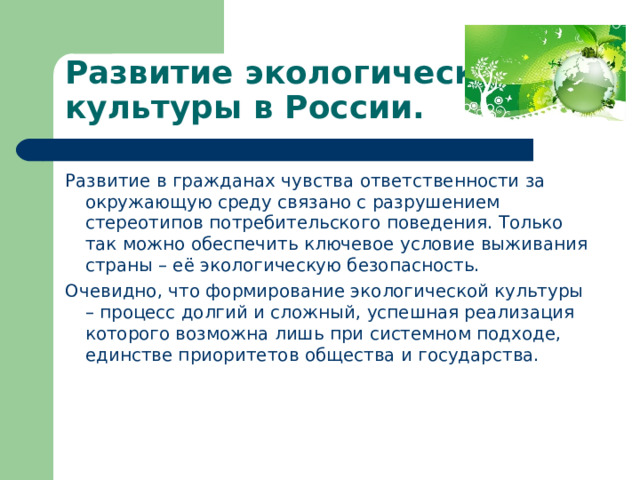 Развитие экологической культуры в России. Развитие в гражданах чувства ответственности за окружающую среду связано с разрушением стереотипов потребительского поведения. Только так можно обеспечить ключевое условие выживания страны – её экологическую безопасность. Очевидно, что формирование экологической культуры – процесс долгий и сложный, успешная реализация которого возможна лишь при системном подходе, единстве приоритетов общества и государства.   