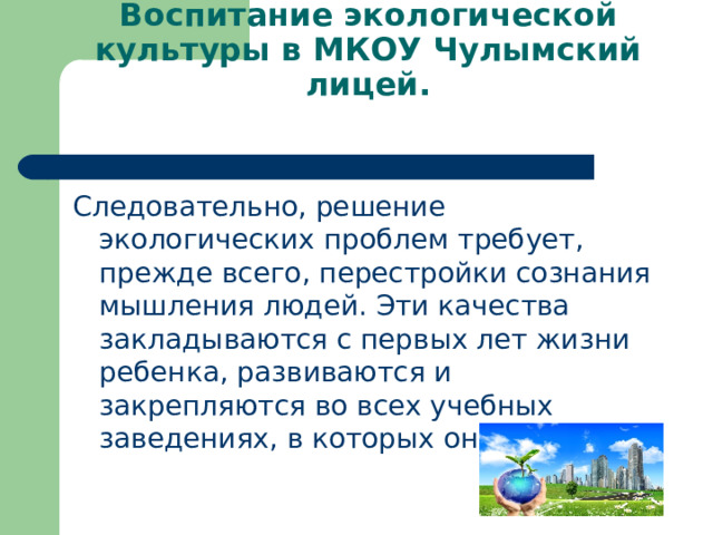 Воспитание экологической культуры в МКОУ Чулымский лицей.   Следовательно, решение экологических проблем требует, прежде всего, перестройки сознания мышления людей. Эти качества закладываются с первых лет жизни ребенка, развиваются и закрепляются во всех учебных заведениях, в которых он учится. 