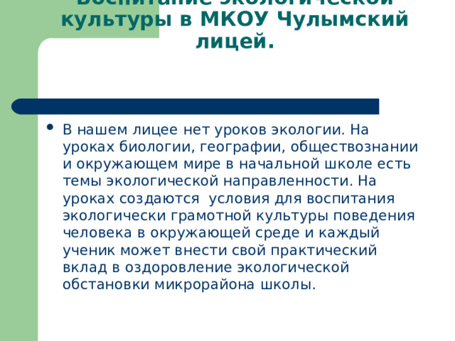 Воспитание экологической культуры в МКОУ Чулымский лицей.   В нашем лицее нет уроков экологии. На уроках биологии, географии, обществознании и окружающем мире в начальной школе есть темы экологической направленности. На уроках создаются условия для воспитания экологически грамотной культуры поведения человека в окружающей среде и каждый ученик может внести свой практический вклад в оздоровление экологической обстановки микрорайона школы.  