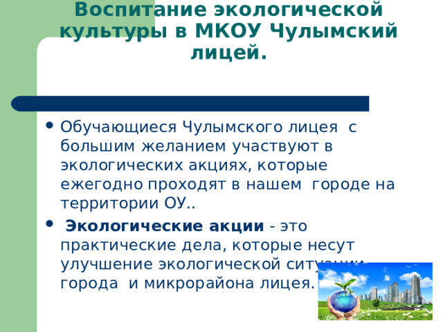 Воспитание экологической культуры в МКОУ Чулымский лицей.   Обучающиеся Чулымского лицея с большим желанием участвуют в экологических акциях, которые ежегодно проходят в нашем городе на территории ОУ..  Экологические акции - это практические дела, которые несут улучшение экологической ситуации города и микрорайона лицея.  