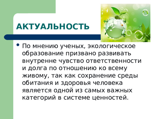 АКТУАЛЬНОСТЬ По мнению ученых, экологическое образование призвано развивать внутренне чувство ответственности и долга по отношению ко всему живому, так как сохранение среды обитания и здоровья человека является одной из самых важных категорий в системе ценностей. 