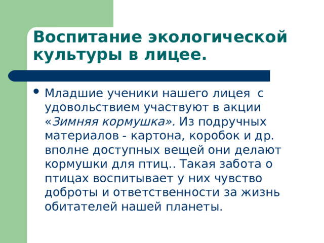 Воспитание экологической культуры в лицее. Младшие ученики нашего лицея с удовольствием участвуют в акции « Зимняя кормушка». Из подручных материалов - картона, коробок и др. вполне доступных вещей они делают кормушки для птиц.. Такая забота о птицах воспитывает у них чувство доброты и ответственности за жизнь обитателей нашей планеты.  
