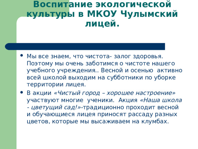 Воспитание экологической культуры в МКОУ Чулымский лицей.   Мы все знаем, что чистота- залог здоровья. Поэтому мы очень заботимся о чистоте нашего учебного учреждения.. Весной и осенью активно всей школой выходим на субботники по уборке территории лицея. В акции «Чистый город – хорошее настроение» участвуют многие ученики. Акция «Наша школа - цветущий сад!»- традиционно проходит весной и обучающиеся лицея приносят рассаду разных цветов, которые мы высаживаем на клумбах.  