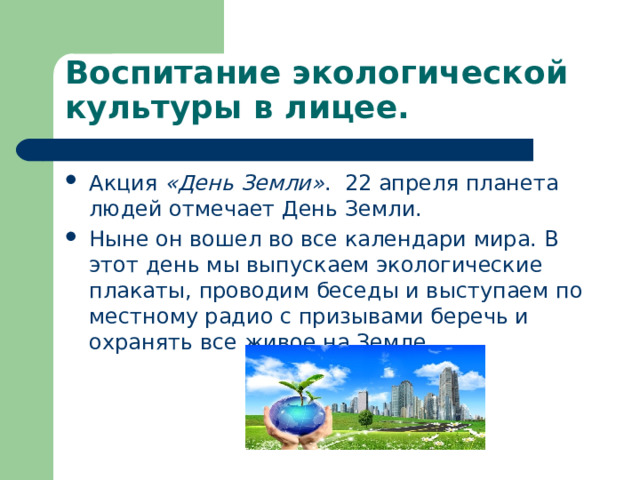 Воспитание экологической культуры в лицее. Акция «День Земли» . 22 апреля планета людей отмечает День Земли. Ныне он вошел во все календари мира. В этот день мы выпускаем экологические плакаты, проводим беседы и выступаем по местному радио с призывами беречь и охранять все живое на Земле.  