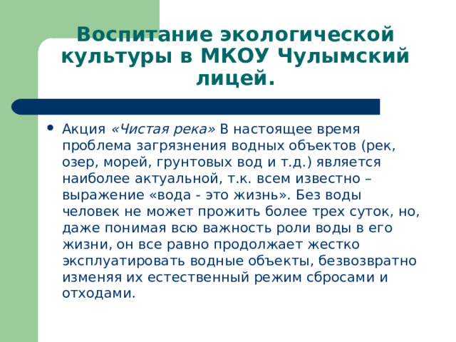 Воспитание экологической культуры в МКОУ Чулымский лицей. Акция «Чистая река» В настоящее время проблема загрязнения водных объектов (рек, озер, морей, грунтовых вод и т.д.) является наиболее актуальной, т.к. всем известно – выражение «вода - это жизнь». Без воды человек не может прожить более трех суток, но, даже понимая всю важность роли воды в его жизни, он все равно продолжает жестко эксплуатировать водные объекты, безвозвратно изменяя их естественный режим сбросами и отходами.  