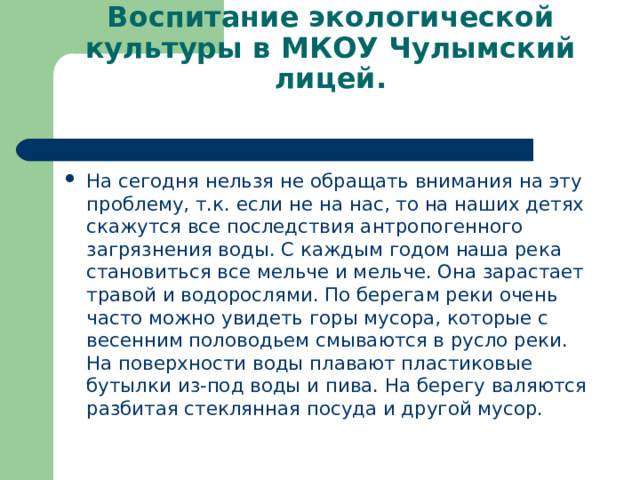 Воспитание экологической культуры в МКОУ Чулымский лицей.   На сегодня нельзя не обращать внимания на эту проблему, т.к. если не на нас, то на наших детях скажутся все последствия антропогенного загрязнения воды. С каждым годом наша река становиться все мельче и мельче. Она зарастает травой и водорослями. По берегам реки очень часто можно увидеть горы мусора, которые с весенним половодьем смываются в русло реки. На поверхности воды плавают пластиковые бутылки из-под воды и пива. На берегу валяются разбитая стеклянная посуда и другой мусор.  