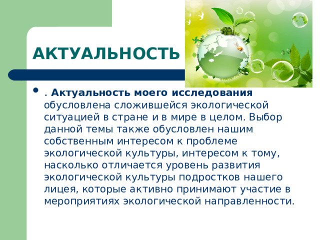 АКТУАЛЬНОСТЬ . Актуальность моего исследования обусловлена сложившейся экологической ситуацией в стране и в мире в целом. Выбор данной темы также обусловлен нашим собственным интересом к проблеме экологической культуры, интересом к тому, насколько отличается уровень развития экологической культуры подростков нашего лицея, которые активно принимают участие в мероприятиях экологической направленности.  